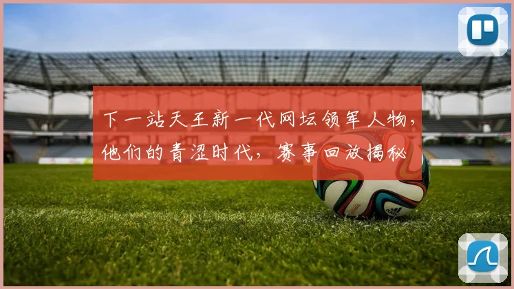 下一站天王新一代网坛领军人物,他们的青涩时代,赛事回放揭秘